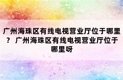 广州海珠区有线电视营业厅位于哪里？ 广州海珠区有线电视营业厅位于哪里呀